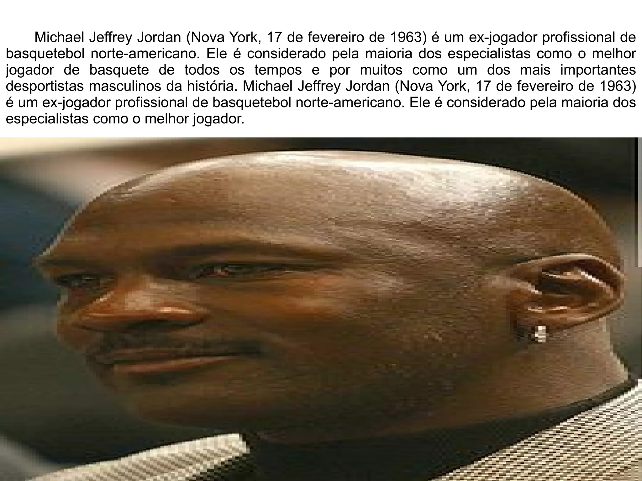 Michael Jeffrey Jordan (Nova York, 17 de fevereiro de 1963) é um ex-jogador profissional de basquetebol norte-americano. Ele é considerado pela maioria dos especialistas como o melhor jogador de basquete de todos os tempos e por muitos como um dos mais importantes desportistas masculinos da história. Michael Jeffrey Jordan (Nova York, 17 de fevereiro de 1963) é um ex-jogador profissional de basquetebol norte-americano. Ele é considerado pela maioria dos especialistas como o melhor jogador. 
