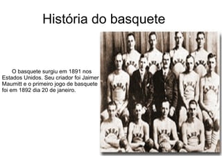 História do basquete O basquete surgiu em 1891 nos  Estados Unidos. Seu criador foi Jaimer  Maumitt e o primeiro jogo de basquete foi em 1892 dia 20 de janeiro.  