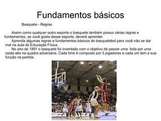 Fundamentos básicos Basquete - Regras Assim como qualquer outro esporte o basquete também possui várias regras e  fundamentos, se você gosta desse esporte, deverá aprender. Aprenda algumas regras e fundamentos básicos do basquetebol para você não se dar mal na aula de Educação Física. No ano de 1891 o basquete foi inventado com o objetivo de passar uma  bola por uma cesta alta na quadra adversária. Cada time é composto por 5 jogadores e cada um tem a sua função na partida.  