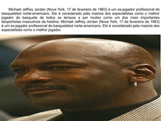 Michael Jeffrey Jordan (Nova York, 17 de fevereiro de 1963) é um ex-jogador profissional de basquetebol norte-americano. Ele é considerado pela maioria dos especialistas como o melhor jogador de basquete de todos os tempos e por muitos como um dos mais importantes desportistas masculinos da história. Michael Jeffrey Jordan (Nova York, 17 de fevereiro de 1963) é um ex-jogador profissional de basquetebol norte-americano. Ele é considerado pela maioria dos especialistas como o melhor jogador. 