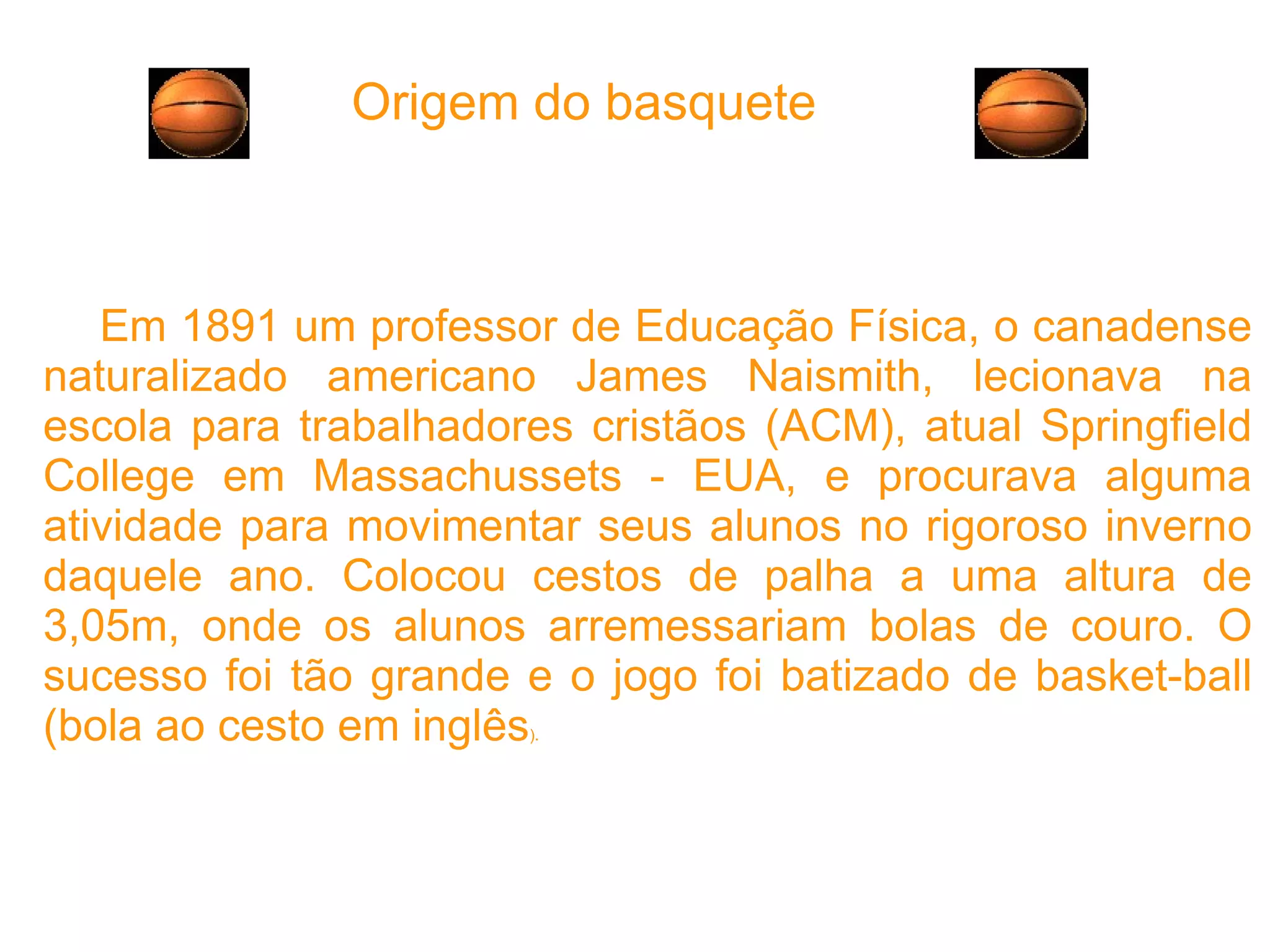 Origem do basquete Em 1891 um professor de Educação Física, o canadense naturalizado americano James Naismith, lecionava na escola para trabalhadores cristãos (ACM), atual Springfield College em Massachussets - EUA, e procurava alguma atividade para movimentar seus alunos no rigoroso inverno daquele ano. Colocou cestos de palha a uma altura de 3,05m, onde os alunos arremessariam bolas de couro. O sucesso foi tão grande e o jogo foi batizado de basket-ball (bola ao cesto em inglês ). 
