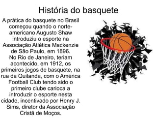 .  A prática do basquete no Brasil começou quando o norte-americano Augusto Shaw introduziu o esporte na Associação Atlética Mackenzie de São Paulo, em 1896. No Rio de Janeiro, teriam acontecido, em 1912, os primeiros jogos de basquete, na rua da Quitanda, com o América Football Club tendo sido o primeiro clube carioca a introduzir o esporte nesta cidade, incentivado por Henry J. Sims, diretor da Associação Cristã de Moços. História do basquete 