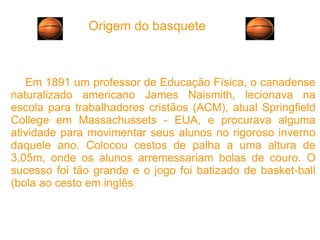 Origem do basquete Em 1891 um professor de Educação Física, o canadense naturalizado americano James Naismith, lecionava na escola para trabalhadores cristãos (ACM), atual Springfield College em Massachussets - EUA, e procurava alguma atividade para movimentar seus alunos no rigoroso inverno daquele ano. Colocou cestos de palha a uma altura de 3,05m, onde os alunos arremessariam bolas de couro. O sucesso foi tão grande e o jogo foi batizado de basket-ball (bola ao cesto em inglês ). 
