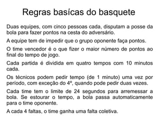 Regras basícas do basquete  Duas equipes, com cinco pessoas cada, disputam a posse da bola para fazer pontos na cesta do adversário. 
