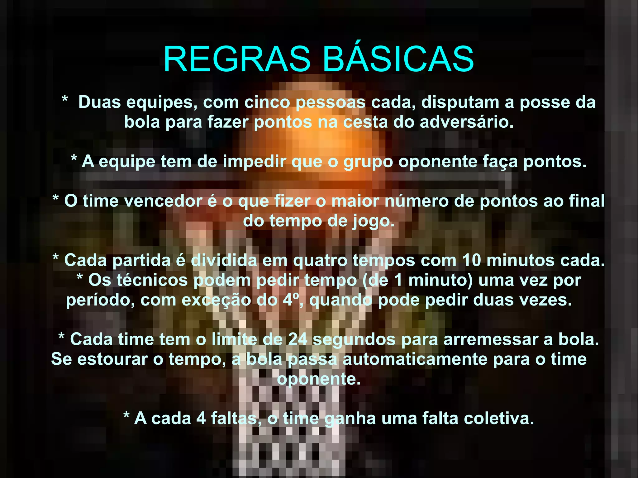 REGRAS BÁSICAS *  Duas equipes, com cinco pessoas cada, disputam a posse da bola para fazer pontos na cesta do adversário. * A equipe tem de impedir que o grupo oponente faça pontos. * O time vencedor é o que fizer o maior número de pontos ao final do tempo de jogo. * Cada partida é dividida em quatro tempos com 10 minutos cada. * Os técnicos podem pedir tempo (de 1 minuto) uma vez por período, com exceção do 4º, quando pode pedir duas vezes. * Cada time tem o limite de 24 segundos para arremessar a bola. Se estourar o tempo, a bola passa automaticamente para o time oponente. * A cada 4 faltas, o time ganha uma falta coletiva. 