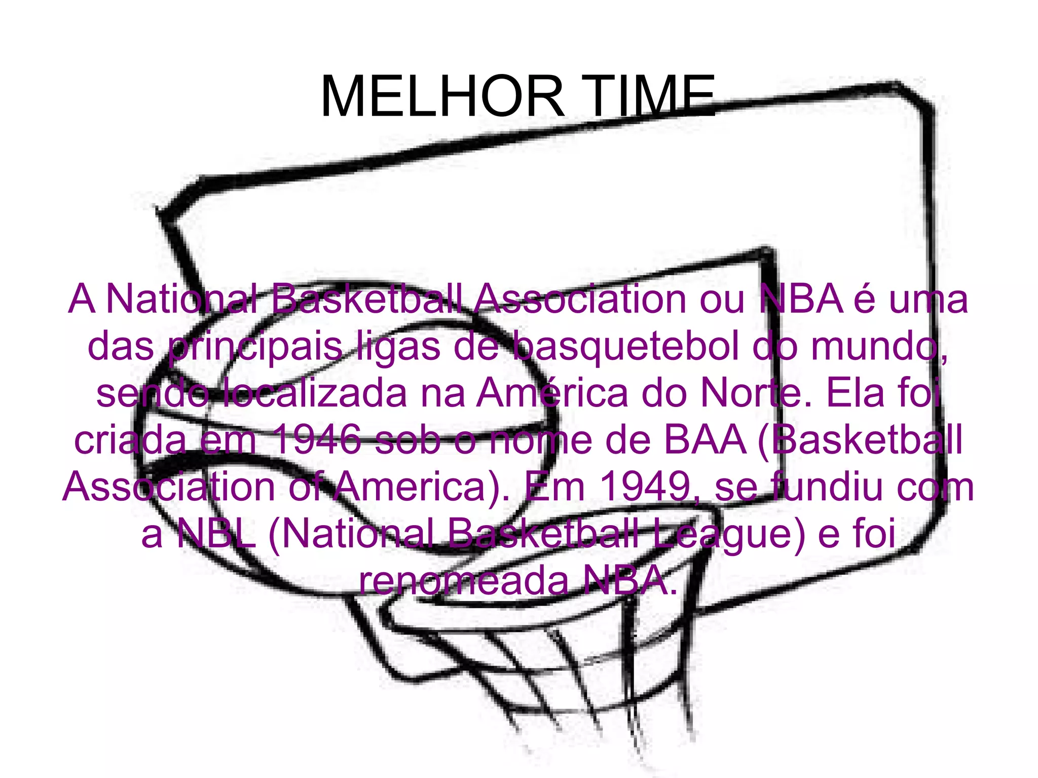 MELHOR TIME A National Basketball Association ou NBA é uma das principais ligas de basquetebol do mundo, sendo localizada na América do Norte. Ela foi criada em 1946 sob o nome de BAA (Basketball Association of America). Em 1949, se fundiu com a NBL (National Basketball League) e foi renomeada NBA. 