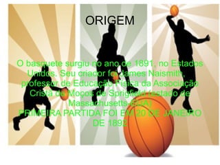 O basquete surgiu no ano de 1891, no Estados Unidos. Seu criador foi James Naismith,  professor de Educação Física da Associação Cristã de Moços de Sprigfield (estado de Massachusetts-EUA) PRIMEIRA PARTIDA FOI EM 20 DE JANEIRO DE 1892 ORIGEM 