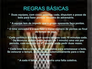 REGRAS BÁSICAS *  Duas equipes, com cinco pessoas cada, disputam a posse da bola para fazer pontos na cesta do adversário. * A equipe tem de impedir que o grupo oponente faça pontos. * O time vencedor é o que fizer o maior número de pontos ao final do tempo de jogo. * Cada partida é dividida em quatro tempos com 10 minutos cada. * Os técnicos podem pedir tempo (de 1 minuto) uma vez por período, com exceção do 4º, quando pode pedir duas vezes. * Cada time tem o limite de 24 segundos para arremessar a bola. Se estourar o tempo, a bola passa automaticamente para o time oponente. * A cada 4 faltas, o time ganha uma falta coletiva. 