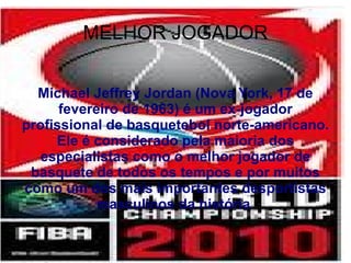 MELHOR JOGADOR Michael Jeffrey Jordan (Nova York, 17 de fevereiro de 1963) é um ex-jogador profissional de basquetebol norte-americano. Ele é considerado pela maioria dos especialistas como o melhor jogador de basquete de todos os tempos e por muitos como um dos mais importantes desportistas masculinos da história . 