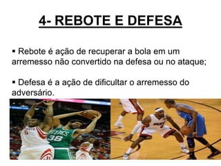 4- REBOTE E DEFESA
17
 Rebote é ação de recuperar a bola em um
arremesso não convertido na defesa ou no ataque;
 Defesa é a ação de dificultar o arremesso do
adversário.
 