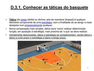 D.3.1. Conhecer as táticas do basquete
• Tática (do grego taktiké ou téchne; arte de manobrar [tropas]) é qualquer
elemento componente de uma estratégia, com a finalidade de se atingir a meta
desejada num empreendimento qualquer.
• Numa comparação mais simples, tática seria ‘como’ realizar determinada
função, em oposição à estratégia, mais próxima de ‘o que’ se deve realizar.
• Intimamente relacionadas, tática e estratégia se complementam, sendo tática o
plano a curto prazo e estratégia o plano a longo prazo.
19
 