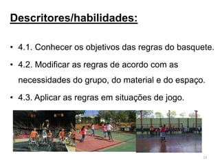 Descritores/habilidades:
• 4.1. Conhecer os objetivos das regras do basquete.
• 4.2. Modificar as regras de acordo com as
necessidades do grupo, do material e do espaço.
• 4.3. Aplicar as regras em situações de jogo.
23
 