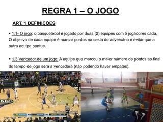 REGRA 1 – O JOGO
25
ART. 1 DEFINIÇÕES
 1.1- O jogo: o basquetebol é jogado por duas (2) equipes com 5 jogadores cada.
O objetivo de cada equipe é marcar pontos na cesta do adversário e evitar que a
outra equipe pontue.
 1.3 Vencedor de um jogo: A equipe que marcou o maior número de pontos ao final
do tempo de jogo será a vencedora (não podendo haver empates).
 
