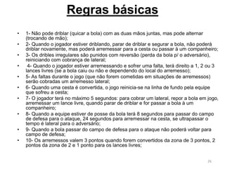 • 1- Não pode driblar (quicar a bola) com as duas mãos juntas, mas pode alternar
(trocando de mão);
• 2- Quando o jogador estiver driblando, parar de driblar e segurar a bola, não poderá
driblar novamente, mas poderá arremessar para a cesta ou passar à um companheiro;
• 3- Os dribles irregulares são punidos com reversão (perda da bola p/ o adversário),
reiniciando com cobrança de lateral;
• 4- Quando o jogador estiver arremessando e sofrer uma falta, terá direito a 1, 2 ou 3
lances livres (se a bola caiu ou não e dependendo do local do arremesso);
• 5- As faltas durante o jogo (que não forem cometidas em situações de arremessos)
serão cobradas um arremesso lateral;
• 6- Quando uma cesta é convertida, o jogo reinicia-se na linha de fundo pela equipe
que sofreu a cesta;
• 7- O jogador terá no máximo 5 segundos: para cobrar um lateral, repor a bola em jogo,
arremessar um lance livre, quando parar de driblar e for passar a bola à um
companheiro;
• 8- Quando a equipe estiver de posse da bola terá 8 segundos para passar do campo
de defesa para o ataque, 24 segundos para arremessar na cesta, se ultrapassar o
tempo é lateral para o adversário;
• 9- Quando a bola passar do campo de defesa para o ataque não poderá voltar para
campo de defesa;
• 10- Os arremessos valem 3 pontos quando forem convertidos da zona de 3 pontos, 2
pontos da zona de 2 e 1 ponto para os lances livres;
26
Regras básicas
 