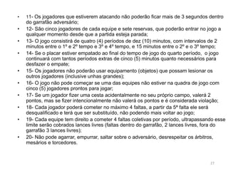 • 11- Os jogadores que estiverem atacando não poderão ficar mais de 3 segundos dentro
do garrafão adversário;
• 12- São cinco jogadores de cada equipe e sete reservas, que poderão entrar no jogo a
qualquer momento desde que a partida esteja parada;
• 13- O jogo consistirá de quatro (4) períodos de dez (10) minutos, com intervalos de 2
minutos entre o 1º e 2º tempo e 3º e 4º tempo, e 15 minutos entre o 2º e o 3º tempo;
• 14- Se o placar estiver empatado ao final do tempo de jogo do quarto período, o jogo
continuará com tantos períodos extras de cinco (5) minutos quanto necessários para
desfazer o empate;
• 15- Os jogadores não poderão usar equipamento (objetos) que possam lesionar os
outros jogadores (inclusive unhas grandes);
• 16- O jogo não pode começar se uma das equipes não estiver na quadra de jogo com
cinco (5) jogadores prontos para jogar;
• 17- Se um jogador fizer uma cesta acidentalmente no seu próprio campo, valerá 2
pontos, mas se fizer intencionalmente não valerá os pontos e é considerada violação;
• 18- Cada jogador poderá cometer no máximo 4 faltas, a partir da 5ª falta ele será
desqualificado e terá que ser substituído, não podendo mais voltar ao jogo;
• 19- Cada equipe tem direito a cometer 4 faltas coletivas por período, ultrapassando esse
limite serão cobrados lances livres (faltas dentro do garrafão, 2 lances livres, fora do
garrafão 3 lances livres);
• 20- Não pode agarrar, empurrar, saltar sobre o adversário, desrespeitar os árbitros,
mesários e torcedores.
27
 