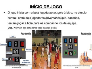 INÍCIO DE JOGO
• O jogo inicia com a bola jogada ao ar, pelo árbitro, no círculo
central, entre dois jogadores adversários que, saltando,
tentam jogar a bola para os companheiros de equipe.
Obs.: Nenhum dos saltadores pode agarrar a bola.
30
 