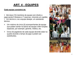 ART. 4 - EQUIPES
33
Cada equipe consistirá de:
 Até doze (12) membros de equipe com direito a
jogar,sendo 5 titulares e 7 reservas, incluindo um capitão;
 Um técnico e, se a equipe desejar, um assistente
técnico;
 Um máximo de cinco (5) acompanhantes de equipe
que podem sentar no banco da equipe e têm funções
especiais, por exemplo: gerente, médico, etc.
 Cinco (5) jogadores de cada equipe deverão estar na
quadra durante o tempo de jogo e podem ser
substituídos.
 