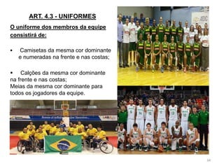 ART. 4.3 - UNIFORMES
O uniforme dos membros da equipe
consistirá de:
 Camisetas da mesma cor dominante
e numeradas na frente e nas costas;
34
 Calções da mesma cor dominante
na frente e nas costas;
Meias da mesma cor dominante para
todos os jogadores da equipe.
 