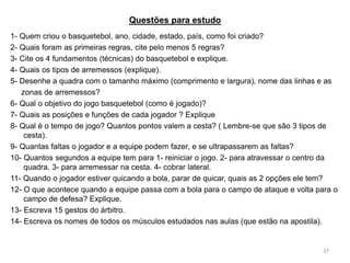 Questões para estudo
37
1- Quem criou o basquetebol, ano, cidade, estado, país, como foi criado?
2- Quais foram as primeiras regras, cite pelo menos 5 regras?
3- Cite os 4 fundamentos (técnicas) do basquetebol e explique.
4- Quais os tipos de arremessos (explique).
5- Desenhe a quadra com o tamanho máximo (comprimento e largura), nome das linhas e as
zonas de arremessos?
6- Qual o objetivo do jogo basquetebol (como é jogado)?
7- Quais as posições e funções de cada jogador ? Explique
8- Qual é o tempo de jogo? Quantos pontos valem a cesta? ( Lembre-se que são 3 tipos de
cesta).
9- Quantas faltas o jogador e a equipe podem fazer, e se ultrapassarem as faltas?
10- Quantos segundos a equipe tem para 1- reiniciar o jogo. 2- para atravessar o centro da
quadra. 3- para arremessar na cesta. 4- cobrar lateral.
11- Quando o jogador estiver quicando a bola, parar de quicar, quais as 2 opções ele tem?
12- O que acontece quando a equipe passa com a bola para o campo de ataque e volta para o
campo de defesa? Explique.
13- Escreva 15 gestos do árbitro.
14- Escreva os nomes de todos os músculos estudados nas aulas (que estão na apostila).
 