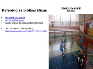 Referências bibliográficas
• http://www.cbb.com.br
• http://pt.wikipedia.org
• Regras oficiais de basquetebol/2010/CBB
• Link com regras básicas de jogo.
• https://www.youtube.com/watch?v=YaS1C_w4oIs
OBRIGADOPELAATENÇÃO
BOAAULA.
 