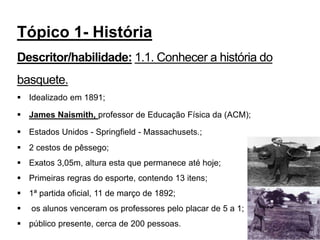  Idealizado em 1891;
 James Naismith, professor de Educação Física da (ACM);
 Estados Unidos - Springfield - Massachusets.;
 2 cestos de pêssego;
 Exatos 3,05m, altura esta que permanece até hoje;
 Primeiras regras do esporte, contendo 13 itens;
 1ª partida oficial, 11 de março de 1892;
 os alunos venceram os professores pelo placar de 5 a 1;
 público presente, cerca de 200 pessoas.
4
Tópico 1- História
Descritor/habilidade: 1.1. Conhecer a história do
basquete.
 
