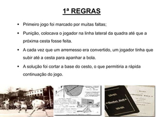 1ª REGRAS
 Primeiro jogo foi marcado por muitas faltas;
 Punição, colocava o jogador na linha lateral da quadra até que a
próxima cesta fosse feita.
 A cada vez que um arremesso era convertido, um jogador tinha que
subir até a cesta para apanhar a bola.
 A solução foi cortar a base do cesto, o que permitiria a rápida
continuação do jogo.
5
 