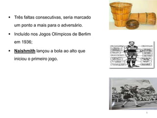  Três faltas consecutivas, seria marcado
um ponto a mais para o adversário.
 Incluído nos Jogos Olímpicos de Berlim
em 1936;
 Naishmith lançou a bola ao alto que
iniciou o primeiro jogo.
6
 