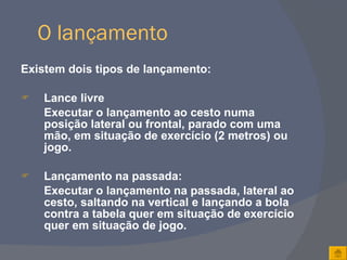 O lançamento Existem dois tipos de lançamento: Lance livre Executar o lançamento ao cesto numa posição lateral ou frontal, parado com uma mão, em situação de exercício (2 metros) ou jogo. Lançamento na passada: Executar o lançamento na passada, lateral ao cesto, saltando na vertical e lançando a bola contra a tabela quer em situação de exercício quer em situação de jogo. 