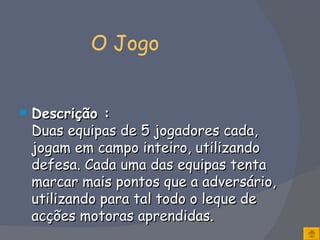   O Jogo Descrição : Duas equipas de 5 jogadores cada, jogam em campo inteiro, utilizando defesa. Cada uma das equipas tenta marcar mais pontos que a adversário, utilizando para tal todo o leque de acções motoras aprendidas. 
