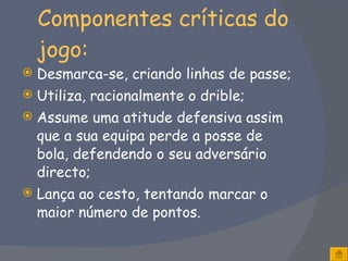 Componentes críticas do jogo: Desmarca-se, criando linhas de passe; Utiliza, racionalmente o drible;  Assume uma atitude defensiva assim que a sua equipa perde a posse de bola, defendendo o seu adversário directo;  Lança ao cesto, tentando marcar o maior número de pontos. 