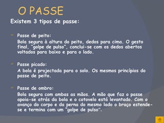 O PASSE Existem 3 tipos de passe: Passe de peito: Bola segura à altura do peito, dedos para cima. O gesto final, “golpe de pulso”, conclui-se com os dedos abertos voltados para baixo e para o lado.   Passe picado: A bola é projectada para o solo. Os mesmos princípios do passe de peito.  Passe de ombro: Bola segura com ambas as mãos. A mão que faz o passe apoia-se atrás da bola e o cotovelo está levantado. Com o avanço do corpo e da perna do mesmo lado o braço estende-se e termina com um “golpe de pulso ”.   