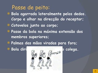 Passe de peito: Bola agarrada lateralmente pelos dedos. Corpo e olhar na direcção do receptor; Cotovelos junto ao corpo; Passe da bola na máxima extensão dos membros superiores; Palmas das mãos viradas para fora; Bola dirigida para o peito do colega. 