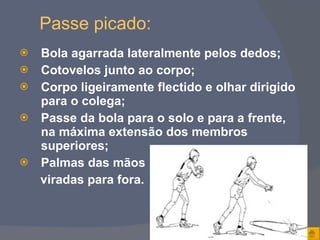 Passe picado: Bola agarrada lateralmente pelos dedos; Cotovelos junto ao corpo; Corpo ligeiramente flectido e olhar dirigido para o colega; Passe da bola para o solo e para a frente, na máxima extensão dos membros superiores; Palmas das mãos  viradas para fora. 