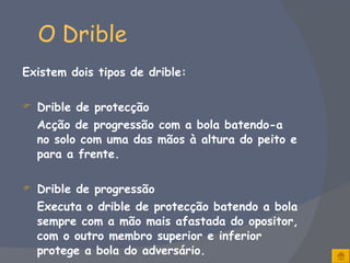 O Drible Existem dois tipos de drible: Drible de protecção Acção de progressão com a bola batendo-a no solo com uma das mãos à altura do peito e para a frente.   Drible de progressão Executa o drible de protecção batendo a bola sempre com a mão mais afastada do opositor, com o outro membro superior e inferior protege a bola do adversário. 