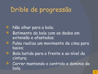 Drible de progressão Não olhar para a bola; Batimento da bola com os dedos em extensão e afastados; Pulso realiza um movimento de cima para baixo; Bola batida para a frente e ao nível da cintura; Correr mantendo o controlo e domínio da bola. 