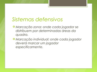 Sistemas defensivos
 Marcação   zona: onde cada jogador se
  distribuem por determinadas áreas da
  quadra.
 Marcação individual: onde cada jogador
  deverá marcar um jogador
  especificamente.
 