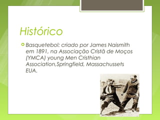 Histórico
 Basquetebol: criado por James Naismith
 em 1891, na Associação Cristã de Moços
 (YMCA) young Men Cristhian
 Association,Springfield, Massachussets
 EUA.
 