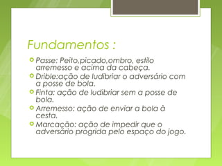 Fundamentos :
 Passe:  Peito,picado,ombro, estilo
  arremesso e acima da cabeça.
 Drible:ação de ludibriar o adversário com
  a posse de bola.
 Finta: ação de ludibriar sem a posse de
  bola.
 Arremesso: ação de enviar a bola à
  cesta.
 Marcação: ação de impedir que o
  adversário progrida pelo espaço do jogo.
 