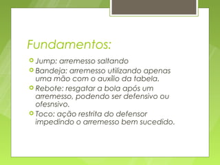 Fundamentos:
 Jump:  arremesso saltando
 Bandeja: arremesso utilizando apenas
  uma mão com o auxílio da tabela.
 Rebote: resgatar a bola após um
  arremesso, podendo ser defensivo ou
  ofesnsivo.
 Toco: ação restrita do defensor
  impedindo o arremesso bem sucedido.
 