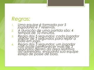 Regras:
1.   Uma equipe é formada por 5
     jogadores e 7 reservas.
2.   A duração de uma partida são: 4
     tempos de 10 minutos.
3.   Regra dos 5 segundos: cada jogador
     dispõe de 5 segundos para repor a
     bola em jogo.
4.   Regra dos 3 segundos: um jogador
     não pode permanecer mais de 3
     segundos dentro da área restritiva
     do adversário, enquanto sua equipe
     esteja de posse de bola.
 