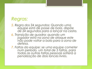 Regras:
5. Regra dos 24 segundos: Quando uma
     equipe está de posse de bola, dispõe
     de 24 segundos para a lançar na cesta.
6. Transição de quadra: quando um
     jogador está na zona de ataque este
     não pode voltar a bola para a zona de
     defesa.
7. Faltas da equipe: se uma equipe cometer
     num período, um total de 5 faltas, para
     todas as outras faltas pessoais sofrerá a
     penalização de dois lances livres.
 