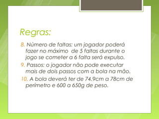 Regras:
8. Número de faltas: um jogador poderá
  fazer no máximo de 5 faltas durante o
  jogo se cometer a 6 falta será expulso.
9. Passos: o jogador não pode executar
  mais de dois passos com a bola na mão.
10. A bola deverá ter de 74.9cm a 78cm de
  perímetro e 600 a 650g de peso.
 