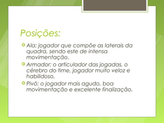 Posições:
 Ala: jogador que compõe as laterais da
  quadra, sendo este de intensa
  movimentação.
 Armador: o articulador das jogadas, o
  cérebro do time, jogador muito veloz e
  habilidoso.
 Pivô: o jogador mais agudo, boa
  movimentação e excelente finalização.
 