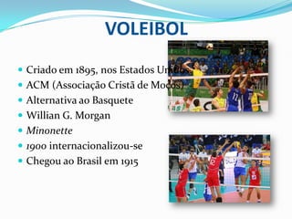 VOLEIBOL
 Criado em 1895, nos Estados Unidos.
 ACM (Associação Cristã de Moços)
 Alternativa ao Basquete
 Willian G. Morgan
 Minonette
 1900 internacionalizou-se
 Chegou ao Brasil em 1915
 