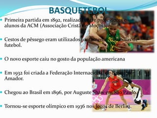 BASQUETEBOL
 Primeira partida em 1892, realizada entre professores e
  alunos da ACM (Associação Cristã de Moços).

 Cestos de pêssego eram utilizados juntamente com bolas de
  futebol.

 O novo esporte caiu no gosto da população americana

 Em 1932 foi criada a Federação Internacional de Basquete
  Amador.

 Chegou ao Brasil em 1896, por Auguste Shaw em São Paulo.

 Tornou-se esporte olímpico em 1936 nos Jogos de Berlim.
 