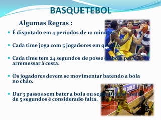 BASQUETEBOL
    Algumas Regras :
 É disputado em 4 períodos de 10 minutos.

 Cada time joga com 5 jogadores em quadra.

 Cada time tem 24 segundos de posse de bola para
 arremessar à cesta.

 Os jogadores devem se movimentar batendo a bola
 no chão.

 Dar 3 passos sem bater a bola ou segurá-la por mais
 de 5 segundos é considerado falta.
 