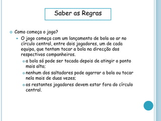  Como começa o jogo?
 O jogo começa com um lançamento de bola ao ar no
círculo central, entre dois jogadores, um de cada
equipa, que tentam tocar a bola na direcção dos
respectivos companheiros.
 a bola só pode ser tocada depois de atingir o ponto
mais alto;
 nenhum dos saltadores pode agarrar a bola ou tocar
nela mais de duas vezes;
 os restantes jogadores devem estar fora do círculo
central.
Saber as Regras
 