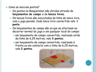  Como se marcam pontos?
 Os pontos no Basquetebol são obtidos através de
lançamentos de campo e de lances livres.
 Os lances livres são executados da linha de lance livre,
com o jogo parado. Cada lance livre convertido vale 1
ponto.
 Os lançamentos de campo são os que se efectuam no
decorrer normal do jogo e em qualquer local do campo:
 um lançamento de campo convertido, realizado atrás
da linha de 6,25 metros, vale 3 pontos;
 um lançamento de campo convertido, realizado à
frente ou em contacto com a linha de 6,25 metros,
vale 2 pontos.
 