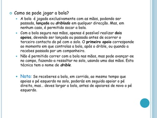  Como se pode jogar a bola?
 A bola é jogada exclusivamente com as mãos, podendo ser
passada, lançada ou driblada em qualquer direcção. Mas, em
nenhum caso, é permitido socar a bola.
 Com a bola segura nas mãos, apenas é possível realizar dois
apoios, devendo ser lançada ou passada antes de ocorrer o
terceiro contacto do pé com o solo. O primeiro apoio corresponde
ao momento em que controlas a bola, após o drible, ou quando a
recebes passada por um companheiro.
 Não é permitido correr com a bola nas mãos, mas pode avançar-se
no campo, fazendo-a ressaltar no solo, usando uma das mãos. Esta
técnica tem o nome de drible.
 Nota: Se receberes a bola, em corrida, ao mesmo tempo que
apoias o pé esquerdo no solo, poderás em seguida apoiar o pé
direito, mas… deves largar a bola, antes de apoiares de novo o pé
esquerdo.
 