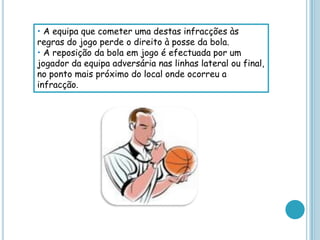 • A equipa que cometer uma destas infracções às
regras do jogo perde o direito à posse da bola.
• A reposição da bola em jogo é efectuada por um
jogador da equipa adversária nas linhas lateral ou final,
no ponto mais próximo do local onde ocorreu a
infracção.
 